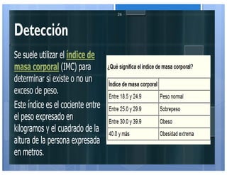 Detección
Se suele utilizar el índice de
masa corporal (IMC) para
determinar si existe o no un
exceso de peso.
Este índice es el cociente entre
el peso expresado en
kilogramos y el cuadrado de la
altura de la persona expresada
en metros.
26
 
