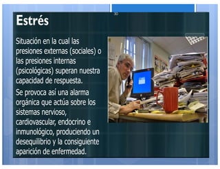 Estrés
Situación en la cual las
presiones externas (sociales) o
las presiones internas
(psicológicas) superan nuestra
capacidad de respuesta.
Se provoca así una alarma
orgánica que actúa sobre los
sistemas nervioso,
cardiovascular, endocrino e
inmunológico, produciendo un
desequilibrio y la consiguiente
aparición de enfermedad.
30
 