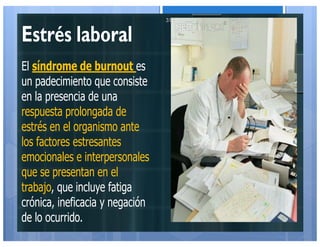 Estrés laboral
El síndrome de burnout es
un padecimiento que consiste
en la presencia de una
respuesta prolongada de
estrés en el organismo ante
los factores estresantes
emocionales e interpersonales
que se presentan en el
trabajo, que incluye fatiga
crónica, ineficacia y negación
de lo ocurrido.
31
 