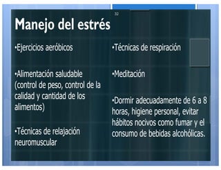 Manejo del estrés
•Ejercicios aeróbicos
•Alimentación saludable
(control de peso, control de la
calidad y cantidad de los
alimentos)
•Técnicas de relajación
neuromuscular
•Técnicas de respiración
•Meditación
•Dormir adecuadamente de 6 a 8
horas, higiene personal, evitar
hábitos nocivos como fumar y el
consumo de bebidas alcohólicas.
32
 