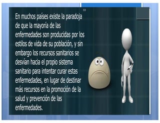 En muchos países existe la paradoja
de que la mayoría de las
enfermedades son producidas por los
estilos de vida de su población, y sin
embargo los recursos sanitarios se
desvían hacia el propio sistema
sanitario para intentar curar estas
enfermedades, en lugar de destinar
más recursos en la promoción de la
salud y prevención de las
enfermedades.
33
 