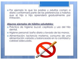 › Por ejemplo lo que los padres y adultos comen a
diario conformará parte de las preferencias o hábitos
que el hijo o hija aprenderá gradualmente por
imitación.
Algunos ejemplos de hábitos saludables:
› Práctica de higiene bucal: cepillado y uso del hilo
dental.
› Higiene personal: baño diario y lavado de las manos.
› Alimentación: lactancia materna, consumo de una
alimentación variada y balanceada en la cantidad y
calidad adecuada.
4
 