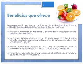 Beneficios que ofrece
La promoción, formación y consolidación de los hábitos alimentarios y
estilos de vida saludables de forma sistemática contribuye a:
› Prevenir la aparición de trastornos y enfermedades vinculadas con la
alimentación y nutrición.
› Lograr que los conocimientos en materia de salud, nutrición y estilos
de vida saludables sean adaptados al nivel de aplicación en la rutina
universitaria y familiar.
› Formar rutinas que favorezcan una relación alimentaria sana y
estimulen actitudes positivas hacia una alimentación saludable.
› Fomentar el bienestar integral y seguridad alimentaria de la familia y
de cada uno de sus integrantes.
5
 