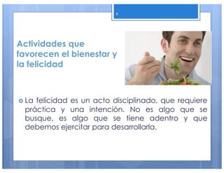 Actividades que
favorecen el bienestar y
la felicidad
› La felicidad es un acto disciplinado, que requiere
práctica y una intención. No es algo que se
busque, es algo que se tiene adentro y que
debemos ejercitar para desarrollarla.
9
 