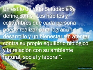 Un estilo de Vida Saludable se define como “Los hábitos y costumbres que cada persona puede realizar para lograr un desarrollo y un bienestar sin atentar contra su propio equilibrio biológico y la relación con su ambiente natural, social y laboral”.  