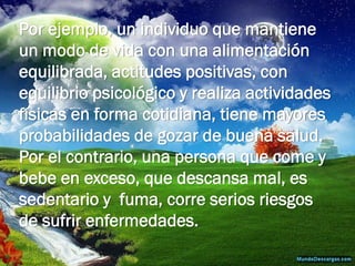 Por ejemplo, un individuo que mantiene un modo de vida con una alimentación equilibrada, actitudes positivas, con equilibrio psicológico y realiza actividades físicas en forma cotidiana, tiene mayores probabilidades de gozar de buena salud. Por el contrario, una persona que come y bebe en exceso, que descansa mal, es sedentario y fuma, corre serios riesgos de sufrir enfermedades.  