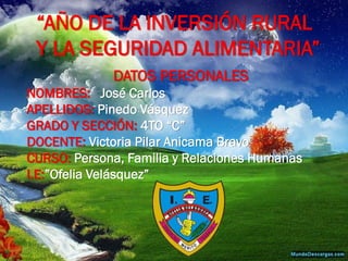 “AÑO DE LA INVERSIÓN RURAL Y LA SEGURIDAD ALIMENTARIA” 
DATOS PERSONALES 
NOMBRES: José Carlos 
APELLIDOS: Pinedo Vásquez 
GRADO Y SECCIÓN: 4TO “C” 
DOCENTE: Victoria Pilar Anicama Bravo 
CURSO: Persona, Familia y Relaciones Humanas 
I.E:”Ofelia Velásquez”  