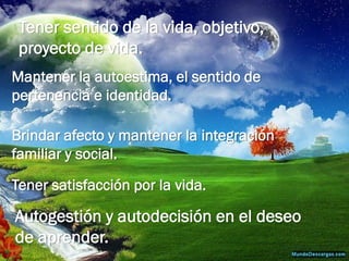 Tener sentido de la vida, objetivo, proyecto de vida. 
Mantener la autoestima, el sentido de pertenencia e identidad. 
Brindar afecto y mantener la integración familiar y social. 
Tener satisfacción por la vida. 
Autogestión y autodecisión en el deseo de aprender.  