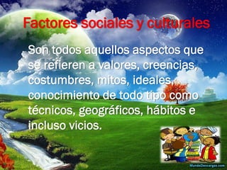 Factores sociales y culturales 
Son todos aquellos aspectos que se refieren a valores, creencias, costumbres, mitos, ideales, conocimiento de todo tipo como técnicos, geográficos, hábitos e incluso vicios.  