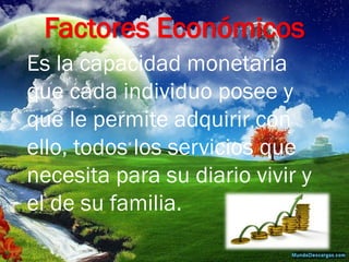 Factores Económicos 
Es la capacidad monetaria que cada individuo posee y que le permite adquirir con ello, todos los servicios que necesita para su diario vivir y el de su familia.  