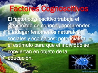 Factores Cognoscitivos 
El factor cognoscitivo trabaja el significado de conocer, comprender e indagar fenómenos naturales, sociales y ecológicos; potencializa el estimulo para que el individuo se conviertan en objeto de la educación.  
