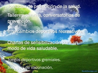 Jornadas de promoción de la salud. 
Talleres, charlas, conversatorios de prevención. 
Intercambios deportivos recreativos. 
Charlas de sensibilización para un modo de vida saludable. 
Juegos deportivos gremiales. 
Jornadas de vacunación.  