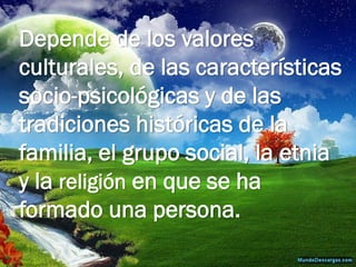 Depende de los valores culturales, de las características socio-psicológicas y de las tradiciones históricas de la familia, el grupo social, la etnia y la religión en que se ha formado una persona.  