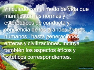 Vinculado con el modo de vida que manifiestan las normas y estereotipos de conducta y conciencia de los grandes grupos humanos , hasta generaciones enteras y civilizaciones. incluye también los aspectos éticos y estéticos correspondientes.  