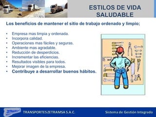 Los beneficios de mantener el sitio de trabajo ordenado y limpio;
• Empresa mas limpia y ordenada.
• Incorpora calidad.
• Operaciones mas fáciles y seguras.
• Ambiente mas agradable.
• Reducción de desperdicios.
• Incrementar las eficiencias.
• Resultados visibles para todos.
• Mejorar imagen de la empresa.
• Contribuye a desarrollar buenos hábitos.
 