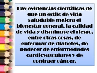 Hay evidencias científicas de
que un estilo de vida
saludable mejora el
bienestar general, la calidad
de vida y disminuye el riesgo,
entre otras cosas, de
enfermar de diabetes, de
padecer de enfermedades
cardiovasculares y de
contraer cáncer.
 