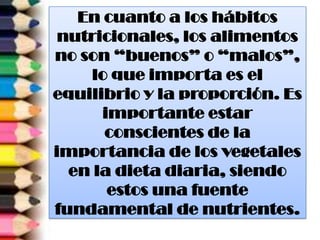 En cuanto a los hábitos
nutricionales, los alimentos
no son “buenos” o “malos”,
lo que importa es el
equilibrio y la proporción. Es
importante estar
conscientes de la
importancia de los vegetales
en la dieta diaria, siendo
estos una fuente
fundamental de nutrientes.
 