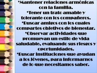 *Mantener relaciones armónicas
con la familia.
*Tener un trato amable y
tolerante con los compañeros.
*Buscar amigos con los cuales
compartes objetivos de bienestar.
*Observar actividades que
promuevan un estilo de vida
saludable, evaluando sus riesgos y
oportunidades.
*Buscar instituciones que ayudan
a los jóvenes, para informarnos
de lo que necesitamos saber.
 
