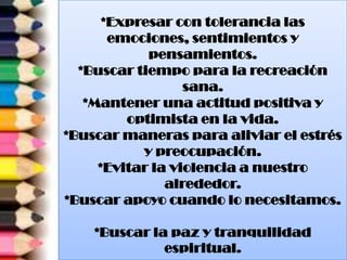 *Expresar con tolerancia las
emociones, sentimientos y
pensamientos.
*Buscar tiempo para la recreación
sana.
*Mantener una actitud positiva y
optimista en la vida.
*Buscar maneras para aliviar el estrés
y preocupación.
*Evitar la violencia a nuestro
alrededor.
*Buscar apoyo cuando lo necesitamos.
*Buscar la paz y tranquilidad
espiritual.
 