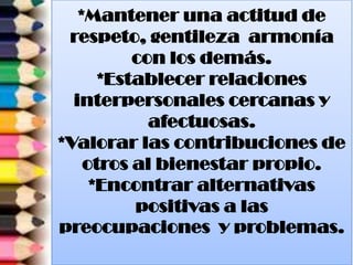 *Mantener una actitud de
respeto, gentileza armonía
con los demás.
*Establecer relaciones
interpersonales cercanas y
afectuosas.
*Valorar las contribuciones de
otros al bienestar propio.
*Encontrar alternativas
positivas a las
preocupaciones y problemas.
 