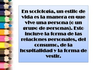 En sociología, un estilo de
vida es la manera en que
vive una persona (o un
grupo de personas). Esto
incluye la forma de las
relaciones personales, del
consumo, de la
hospitalidad y la forma de
vestir.
 