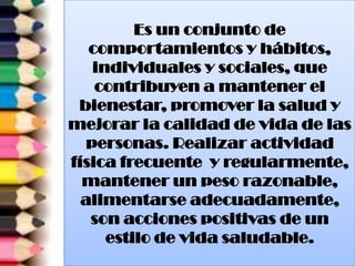 Es un conjunto de
comportamientos y hábitos,
individuales y sociales, que
contribuyen a mantener el
bienestar, promover la salud y
mejorar la calidad de vida de las
personas. Realizar actividad
física frecuente y regularmente,
mantener un peso razonable,
alimentarse adecuadamente,
son acciones positivas de un
estilo de vida saludable.
 