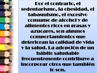 Por el contrario, el
sedentarismo, la obesidad, el
tabaquismo, el excesivo
consumo de alcohol y de
alimentos ricos en grasas y
azucares, son algunos
comportamientos que
deterioran la calidad de vida
y la salud. La adopción de un
hábito saludable
frecuentemente contribuye a
incorporar otros que también
lo son.
 