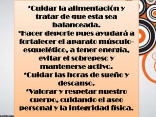*Cuidar la alimentación y
tratar de que esta sea
balanceada.
*Hacer deporte pues ayudará a
fortalecer el aparato músculo-
esquelético, a tener energía,
evitar el sobrepeso y
mantenerse activo.
*Cuidar las horas de sueño y
descanso.
*Valorar y respetar nuestro
cuerpo, cuidando el aseo
personal y la integridad física.
 