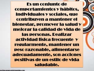 Es un conjunto de
comportamientos y hábitos,
individuales y sociales, que
contribuyen a mantener el
bienestar, promover la salud y
mejorar la calidad de vida de
las personas. Realizar
actividad física frecuente y
regularmente, mantener un
peso razonable, alimentarse
adecuadamente, son acciones
positivas de un estilo de vida
saludable.
 