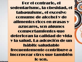 Por el contrario, el
sedentarismo, la obesidad, el
tabaquismo, el excesivo
consumo de alcohol y de
alimentos ricos en grasas y
azucares, son algunos
comportamientos que
deterioran la calidad de vida
y la salud. La adopción de un
hábito saludable
frecuentemente contribuye a
incorporar otros que también
lo son.
 