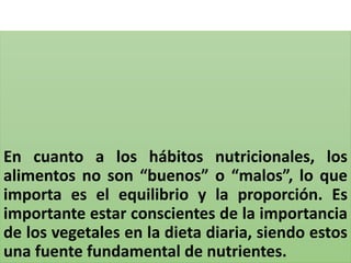 En cuanto a los hábitos nutricionales, los
alimentos no son “buenos” o “malos”, lo que
importa es el equilibrio y la proporción. Es
importante estar conscientes de la importancia
de los vegetales en la dieta diaria, siendo estos
una fuente fundamental de nutrientes.
 