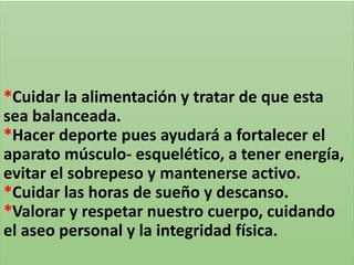 *Cuidar la alimentación y tratar de que esta
sea balanceada.
*Hacer deporte pues ayudará a fortalecer el
aparato músculo- esquelético, a tener energía,
evitar el sobrepeso y mantenerse activo.
*Cuidar las horas de sueño y descanso.
*Valorar y respetar nuestro cuerpo, cuidando
el aseo personal y la integridad física.
 