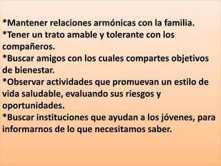 *Mantener relaciones armónicas con la familia.
*Tener un trato amable y tolerante con los
compañeros.
*Buscar amigos con los cuales compartes objetivos
de bienestar.
*Observar actividades que promuevan un estilo de
vida saludable, evaluando sus riesgos y
oportunidades.
*Buscar instituciones que ayudan a los jóvenes, para
informarnos de lo que necesitamos saber.
 