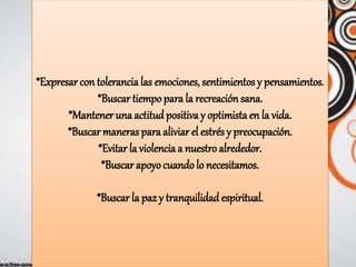 *Expresar con tolerancialas emociones, sentimientos y pensamientos.
*Buscar tiempopara la recreaciónsana.
*Mantener una actitud positiva y optimista en la vida.
*Buscar maneras para aliviar el estrés y preocupación.
*Evitar la violenciaa nuestro alrededor.
*Buscar apoyo cuando lo necesitamos.
*Buscar la paz y tranquilidad espiritual.
 