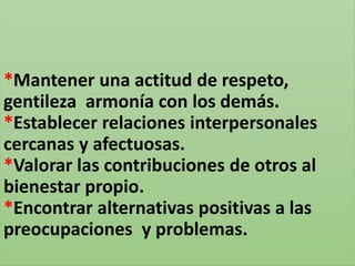 *Mantener una actitud de respeto,
gentileza armonía con los demás.
*Establecer relaciones interpersonales
cercanas y afectuosas.
*Valorar las contribuciones de otros al
bienestar propio.
*Encontrar alternativas positivas a las
preocupaciones y problemas.
 