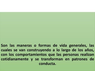 Son las maneras o formas de vida generales, las
cuales se van construyendo a lo largo de los años,
con los comportamientos que las personas realizan
cotidianamente y se transforman en patrones de
conducta.
 