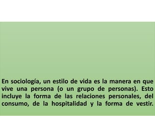 En sociología, un estilo de vida es la manera en que
vive una persona (o un grupo de personas). Esto
incluye la forma de las relaciones personales, del
consumo, de la hospitalidad y la forma de vestir.
 