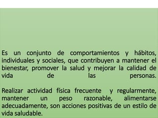 Es un conjunto de comportamientos y hábitos,
individuales y sociales, que contribuyen a mantener el
bienestar, promover la salud y mejorar la calidad de
vida de las personas.
Realizar actividad física frecuente y regularmente,
mantener un peso razonable, alimentarse
adecuadamente, son acciones positivas de un estilo de
vida saludable.
 