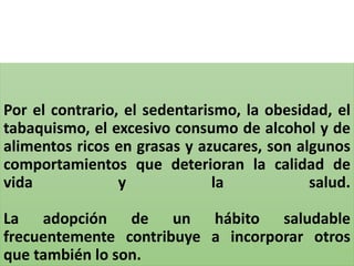 Por el contrario, el sedentarismo, la obesidad, el
tabaquismo, el excesivo consumo de alcohol y de
alimentos ricos en grasas y azucares, son algunos
comportamientos que deterioran la calidad de
vida y la salud.
La adopción de un hábito saludable
frecuentemente contribuye a incorporar otros
que también lo son.
 