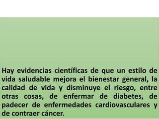 Hay evidencias científicas de que un estilo de
vida saludable mejora el bienestar general, la
calidad de vida y disminuye el riesgo, entre
otras cosas, de enfermar de diabetes, de
padecer de enfermedades cardiovasculares y
de contraer cáncer.
 