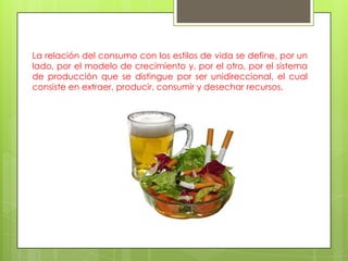 La relación del consumo con los estilos de vida se define, por un
lado, por el modelo de crecimiento y, por el otro, por el sistema
de producción que se distingue por ser unidireccional, el cual
consiste en extraer, producir, consumir y desechar recursos.
 