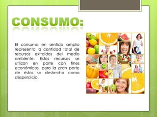 El consumo en sentido amplio
representa la cantidad total de
recursos extraídos del medio
ambiente. Estos recursos se
utilizan en parte con fines
económicos, pero la gran parte
de éstos se deshecha como
desperdicio.
 