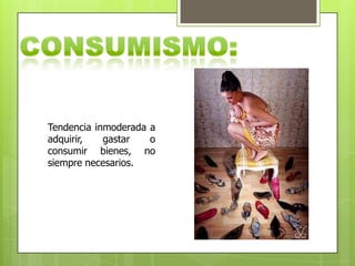 Tendencia inmoderada a
adquirir, gastar o
consumir bienes, no
siempre necesarios.
 