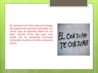 El consumo sin freno eleva el riesgo
de agotar los recursos naturales, en
tanto que el planeta Tierra es un
bien común finito del que una
parte de la sociedad humana
consume mucho y la otra consume
poco.
 