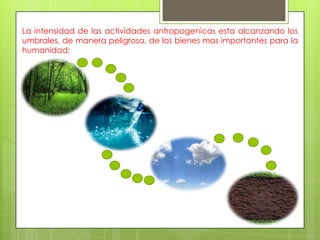 La intensidad de las actividades antropogenicas esta alcanzando los
umbrales, de manera peligrosa, de los bienes mas importantes para la
humanidad:
 