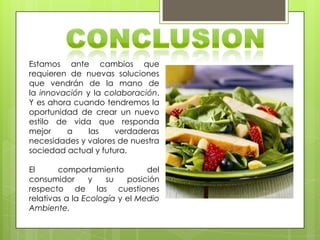 Estamos ante cambios que
requieren de nuevas soluciones
que vendrán de la mano de
la innovación y la colaboración.
Y es ahora cuando tendremos la
oportunidad de crear un nuevo
estilo de vida que responda
mejor a las verdaderas
necesidades y valores de nuestra
sociedad actual y futura.
El comportamiento del
consumidor y su posición
respecto de las cuestiones
relativas a la Ecología y el Medio
Ambiente.
 