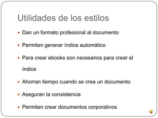 Utilidades de los estilos
 Dan un formato profesional al documento
 Permiten generar índice automático
 Para crear ebooks son necesarios para crear el
índice
 Ahorran tiempo cuando se crea un documento
 Aseguran la consistencia
 Permiten crear documentos corporativos
 
