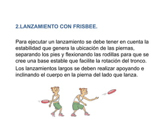 2.LANZAMIENTO CON FRISBEE.

Para ejecutar un lanzamiento se debe tener en cuenta la
estabilidad que genera la ubicación de las piernas,
separando los pies y flexionando las rodillas para que se
cree una base estable que facilite la rotación del tronco.
Los lanzamientos largos se deben realizar apoyando e
inclinando el cuerpo en la pierna del lado que lanza.
 