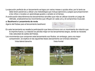 La ejecución perfecta de un lanzamiento se logra con varios meses o quizás años; por lo tanto se
    debe tener paciencia y utilizar una metodología que incluya ejercicios y juegos que proporcionen
    a los niños o novatos un aprendizaje guiado y variado en el tiempo.
A continuación describiremos los lanzamientos sencillos que más se utilizan durante un juego de
    Ultimate, analizaremos los movimientos que influyen en cada uno y el compromiso muscular.
a. Backhand o Lanzamiento de revés
Agarre del frisbee para el lanzamiento backhand.

En este lanzamiento se resalta la participación que tiene el tronco con un movimiento de rotación que
    le imprime fuerza. La rotación se percibe mejor en los lanzamientos largos, donde se necesita
    más velocidad de salida del frisbee.
Los movimientos que componen este lanzamiento son fluidos; sin embargo, para una mejor
    comprensión, se explica en las siguientes fases (lanzamiento con el brazo derecho):
           Vista lateral derecha                            Vista frontal
 