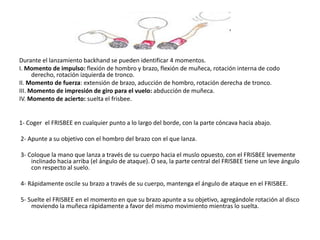 Durante el lanzamiento backhand se pueden identificar 4 momentos.
I. Momento de impulso: flexión de hombro y brazo, flexión de muñeca, rotación interna de codo
      derecho, rotación izquierda de tronco.
II. Momento de fuerza: extensión de brazo, aducción de hombro, rotación derecha de tronco.
III. Momento de impresión de giro para el vuelo: abducción de muñeca.
IV. Momento de acierto: suelta el frisbee.


1- Coger el FRISBEE en cualquier punto a lo largo del borde, con la parte cóncava hacia abajo.

2- Apunte a su objetivo con el hombro del brazo con el que lanza.

3- Coloque la mano que lanza a través de su cuerpo hacia el muslo opuesto, con el FRISBEE levemente
    inclinado hacia arriba (el ángulo de ataque). O sea, la parte central del FRISBEE tiene un leve ángulo
    con respecto al suelo.

4- Rápidamente oscile su brazo a través de su cuerpo, mantenga el ángulo de ataque en el FRISBEE.

5- Suelte el FRISBEE en el momento en que su brazo apunte a su objetivo, agregándole rotación al disco
    moviendo la muñeca rápidamente a favor del mismo movimiento mientras lo suelta.
 